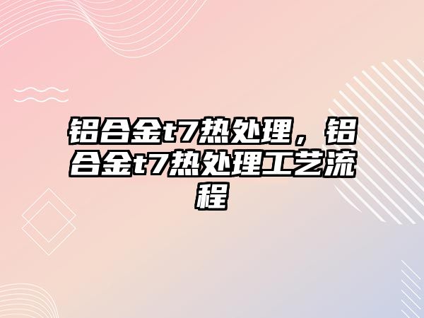 鋁合金t7熱處理，鋁合金t7熱處理工藝流程