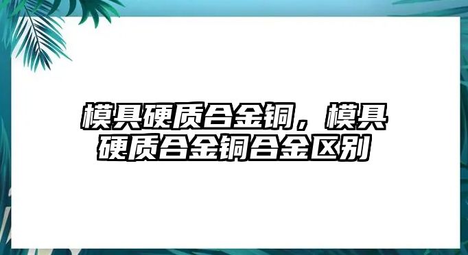 模具硬質(zhì)合金銅，模具硬質(zhì)合金銅合金區(qū)別