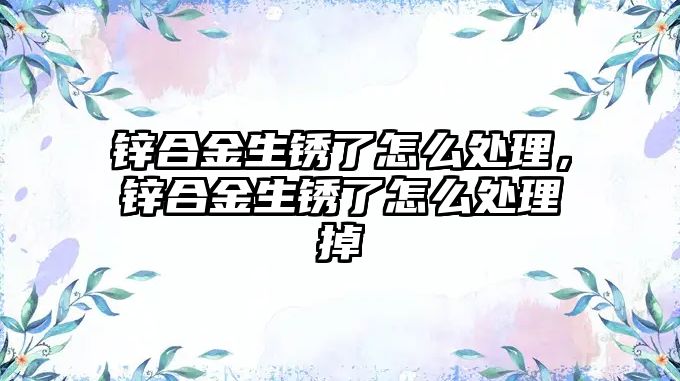 鋅合金生銹了怎么處理，鋅合金生銹了怎么處理掉