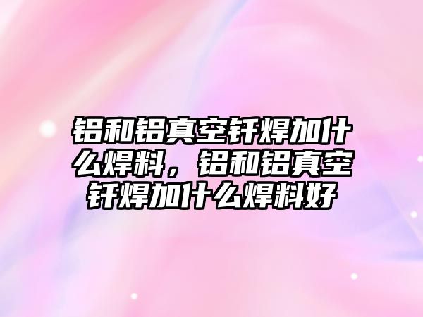 鋁和鋁真空釬焊加什么焊料，鋁和鋁真空釬焊加什么焊料好