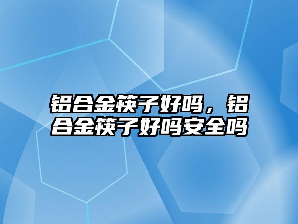 鋁合金筷子好嗎，鋁合金筷子好嗎安全嗎