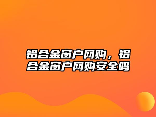 鋁合金窗戶網(wǎng)購(gòu)，鋁合金窗戶網(wǎng)購(gòu)安全嗎