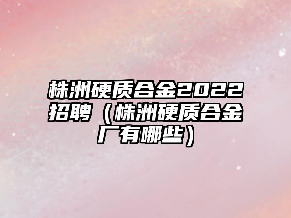 株洲硬質(zhì)合金2022招聘（株洲硬質(zhì)合金廠有哪些）