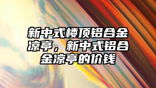 新中式樓頂鋁合金涼亭，新中式鋁合金涼亭的價(jià)錢