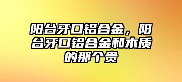 陽臺牙口鋁合金，陽臺牙口鋁合金和木質(zhì)的那個貴