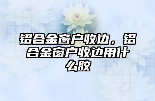 鋁合金窗戶收邊，鋁合金窗戶收邊用什么膠