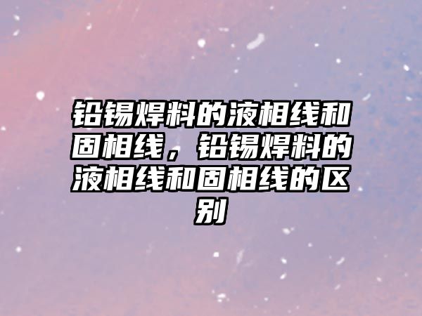 鉛錫焊料的液相線和固相線，鉛錫焊料的液相線和固相線的區(qū)別