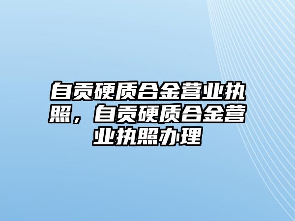 自貢硬質(zhì)合金營業(yè)執(zhí)照，自貢硬質(zhì)合金營業(yè)執(zhí)照辦理