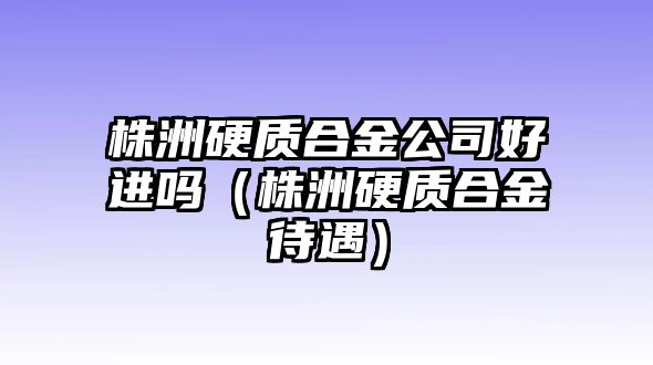 株洲硬質(zhì)合金公司好進嗎（株洲硬質(zhì)合金待遇）