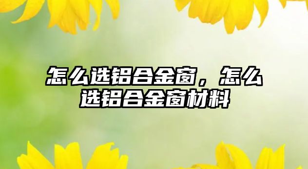 怎么選鋁合金窗，怎么選鋁合金窗材料