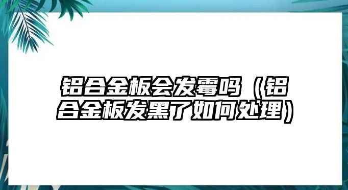 鋁合金板會發(fā)霉嗎（鋁合金板發(fā)黑了如何處理）