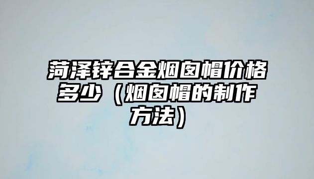 菏澤鋅合金煙囪帽價格多少（煙囪帽的制作方法）