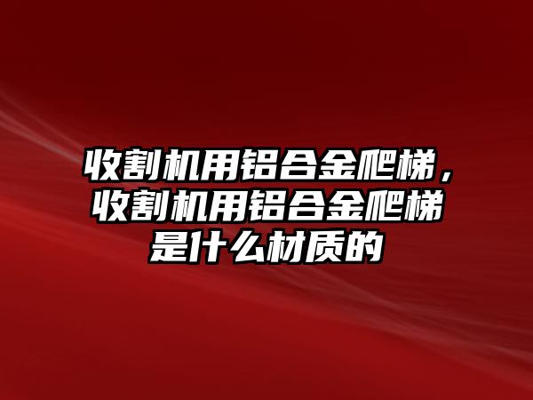 收割機用鋁合金爬梯，收割機用鋁合金爬梯是什么材質(zhì)的