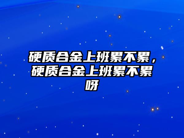 硬質(zhì)合金上班累不累，硬質(zhì)合金上班累不累呀