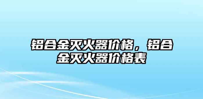 鋁合金滅火器價(jià)格，鋁合金滅火器價(jià)格表