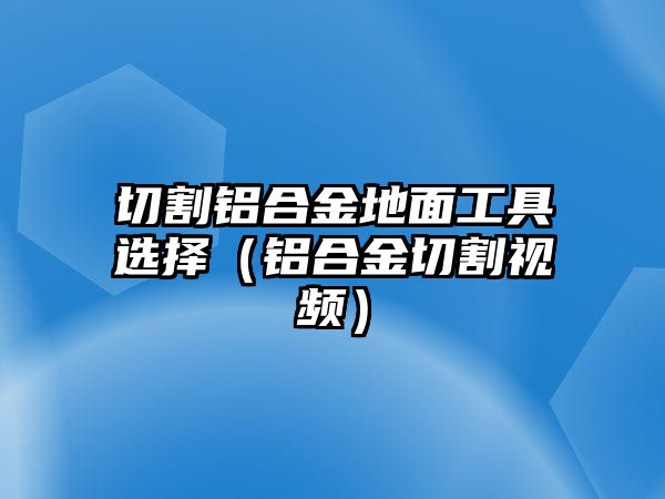 切割鋁合金地面工具選擇（鋁合金切割視頻）