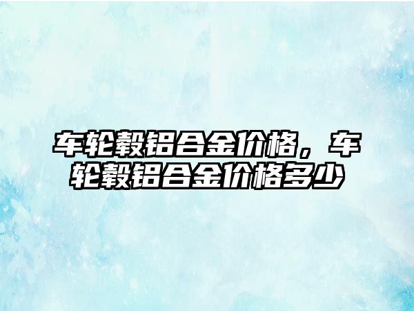 車輪轂鋁合金價(jià)格，車輪轂鋁合金價(jià)格多少