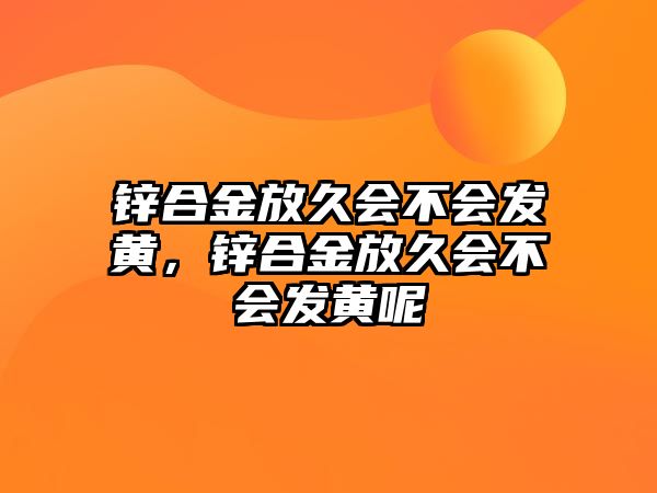 鋅合金放久會(huì)不會(huì)發(fā)黃，鋅合金放久會(huì)不會(huì)發(fā)黃呢