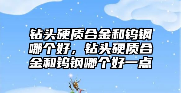 鉆頭硬質合金和鎢鋼哪個好，鉆頭硬質合金和鎢鋼哪個好一點