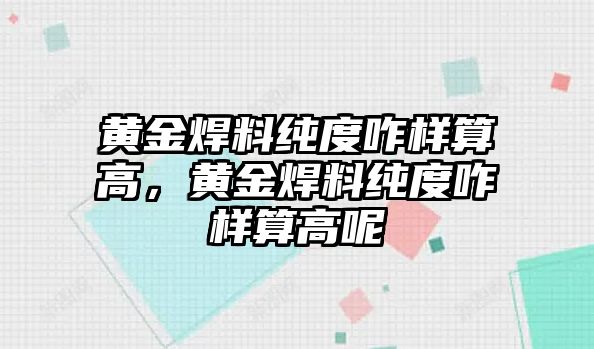 黃金焊料純度咋樣算高，黃金焊料純度咋樣算高呢