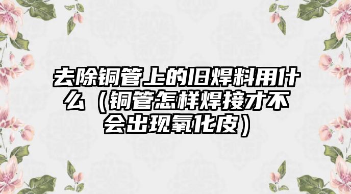 去除銅管上的舊焊料用什么（銅管怎樣焊接才不會出現(xiàn)氧化皮）