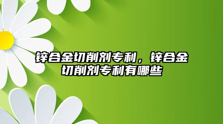 鋅合金切削劑專利，鋅合金切削劑專利有哪些