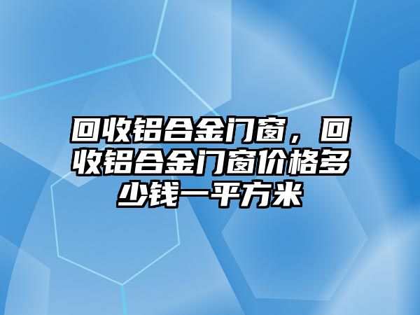 回收鋁合金門窗，回收鋁合金門窗價(jià)格多少錢一平方米