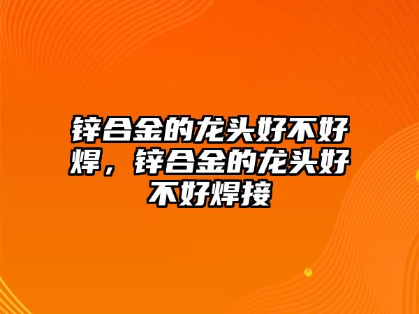 鋅合金的龍頭好不好焊，鋅合金的龍頭好不好焊接