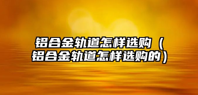 鋁合金軌道怎樣選購（鋁合金軌道怎樣選購的）