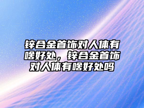 鋅合金首飾對人體有啥好處，鋅合金首飾對人體有啥好處嗎