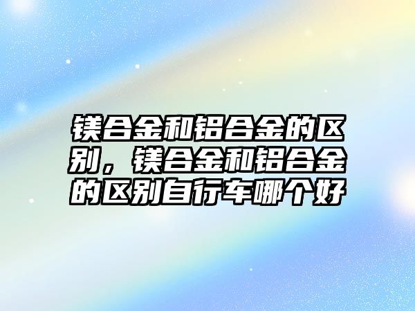 鎂合金和鋁合金的區(qū)別，鎂合金和鋁合金的區(qū)別自行車(chē)哪個(gè)好