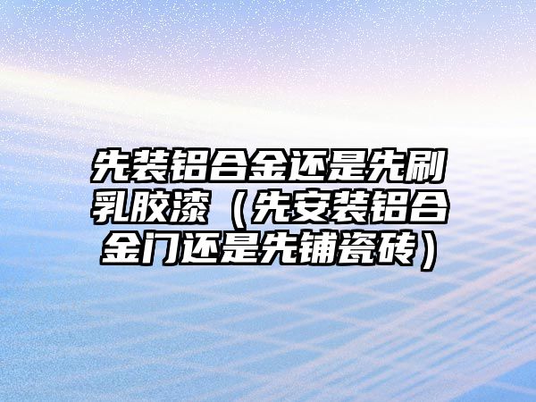 先裝鋁合金還是先刷乳膠漆（先安裝鋁合金門還是先鋪瓷磚）