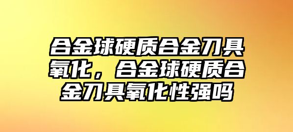 合金球硬質(zhì)合金刀具氧化，合金球硬質(zhì)合金刀具氧化性強嗎