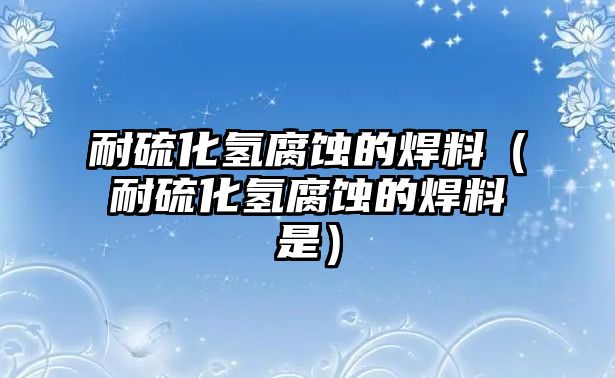 耐硫化氫腐蝕的焊料（耐硫化氫腐蝕的焊料是）