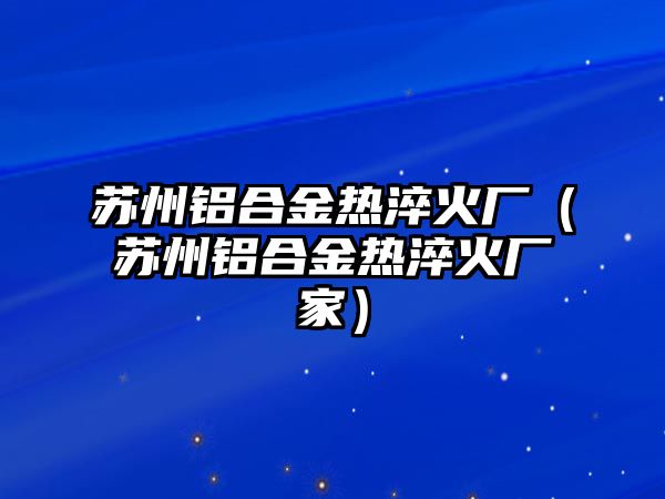 蘇州鋁合金熱淬火廠（蘇州鋁合金熱淬火廠家）