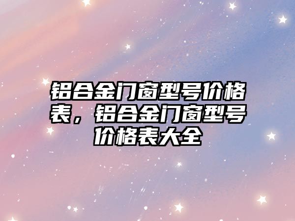 鋁合金門窗型號價格表，鋁合金門窗型號價格表大全