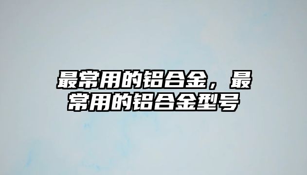 最常用的鋁合金，最常用的鋁合金型號(hào)