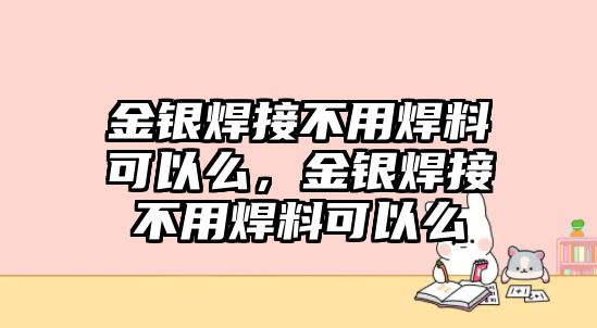 金銀焊接不用焊料可以么，金銀焊接不用焊料可以么