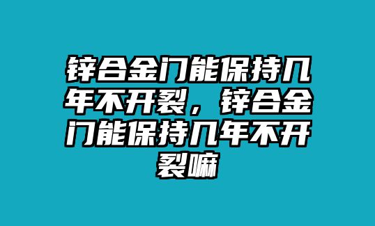 鋅合金門能保持幾年不開裂，鋅合金門能保持幾年不開裂嘛