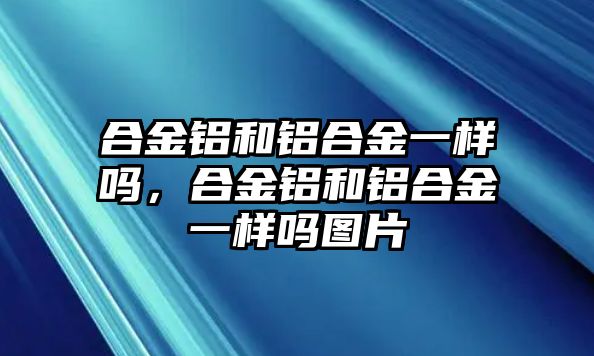 合金鋁和鋁合金一樣嗎，合金鋁和鋁合金一樣嗎圖片