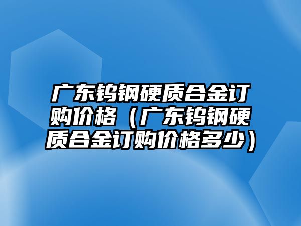 廣東鎢鋼硬質(zhì)合金訂購價(jià)格（廣東鎢鋼硬質(zhì)合金訂購價(jià)格多少）