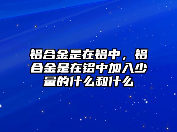 鋁合金是在鋁中，鋁合金是在鋁中加入少量的什么和什么