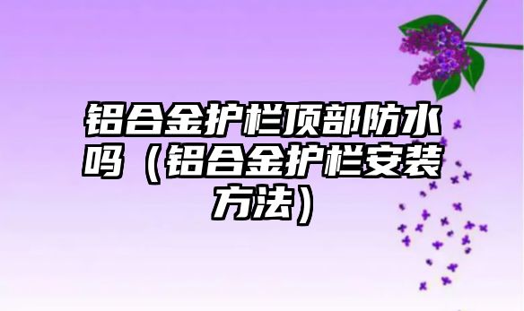 鋁合金護欄頂部防水嗎（鋁合金護欄安裝方法）