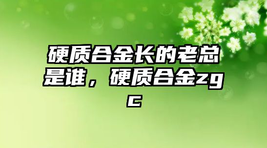 硬質(zhì)合金長的老總是誰，硬質(zhì)合金zgc