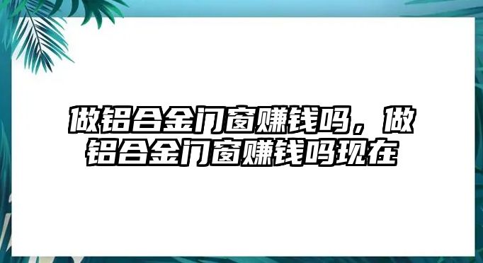 做鋁合金門窗賺錢嗎，做鋁合金門窗賺錢嗎現(xiàn)在