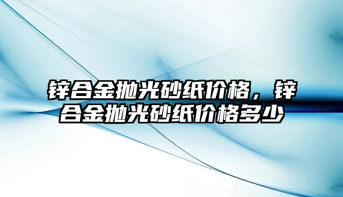 鋅合金拋光砂紙價格，鋅合金拋光砂紙價格多少