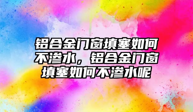 鋁合金門窗填塞如何不滲水，鋁合金門窗填塞如何不滲水呢