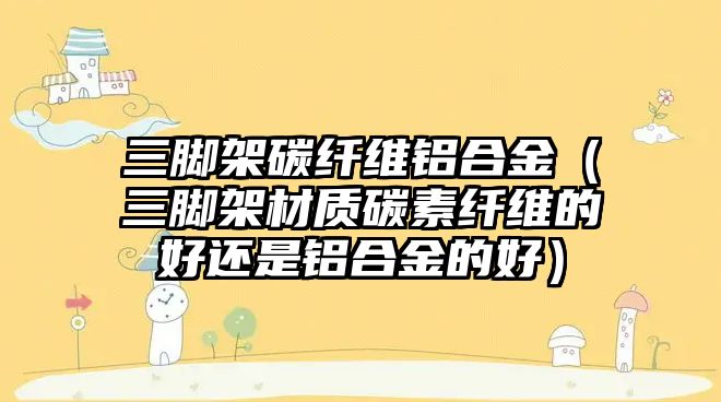 三腳架碳纖維鋁合金（三腳架材質(zhì)碳素纖維的好還是鋁合金的好）