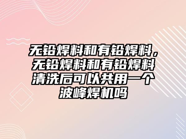 無(wú)鉛焊料和有鉛焊料，無(wú)鉛焊料和有鉛焊料清洗后可以共用一個(gè)波峰焊機(jī)嗎