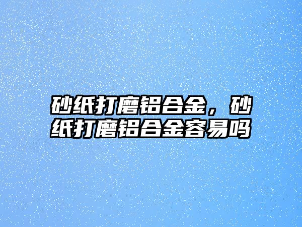 砂紙打磨鋁合金，砂紙打磨鋁合金容易嗎